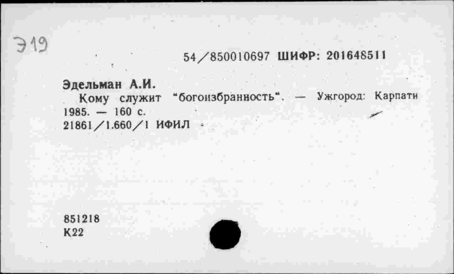 ﻿
54/850010697 ШИФР: 201648511
Эдельман А.И.
Кому служит “богоизбранность“. — Ужгород: Карпати 1985. — 160 с.
21861/1.660/1 ИФИЛ -
851218
К22